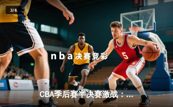CBA季后赛半决赛激战：广东宏远加时险胜辽宁本钢，周琦关键封盖锁定胜局 - 3