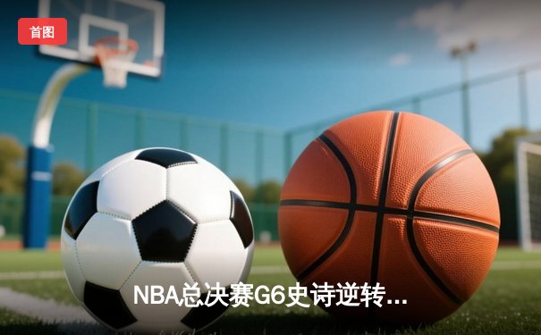 NBA总决赛G6史诗逆转：雄鹿末节20分大翻盘 字母哥加冕FMVP