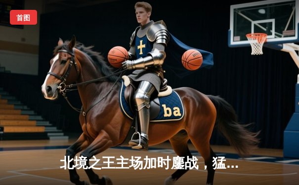 北境之王主场加时鏖战，猛龙终结雄鹿六连胜